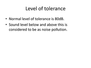 Level of tolerance
• Normal level of tolerance is 80dB.
• Sound level below and above this is
considered to be as noise pollution.
 