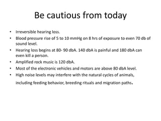 Be cautious from today
• Irreversible hearing loss.
• Blood pressure rise of 5 to 10 mmHg on 8 hrs of exposure to even 70 db of
sound level.
• Hearing loss begins at 80- 90 dbA. 140 dbA is painful and 180 dbA can
even kill a person.
• Amplified rock music is 120 dbA.
• Most of the electronic vehicles and motors are above 80 dbA level.
• High noise levels may interfere with the natural cycles of animals,
including feeding behavior, breeding rituals and migration paths.
 