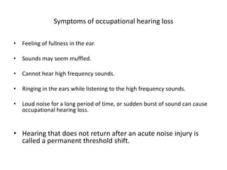 Symptoms of occupational hearing loss
• Feeling of fullness in the ear.
• Sounds may seem muffled.
• Cannot hear high frequency sounds.
• Ringing in the ears while listening to the high frequency sounds.
• Loud noise for a long period of time, or sudden burst of sound can cause
occupational hearing loss.
• Hearing that does not return after an acute noise injury is
called a permanent threshold shift.
 