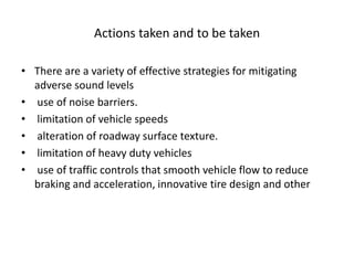 Actions taken and to be taken
• There are a variety of effective strategies for mitigating
adverse sound levels
• use of noise barriers.
• limitation of vehicle speeds
• alteration of roadway surface texture.
• limitation of heavy duty vehicles
• use of traffic controls that smooth vehicle flow to reduce
braking and acceleration, innovative tire design and other
 