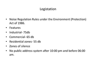 Legistation
• Noise Regulation Rules under the Environment (Protection)
Act of 1986.
• Features
• Industrial- 75db
• Commercial- 65 db
• Residential zones- 55 db
• Zones of silence
• No public address system after 10:00 pm and before 06:00
am.
 