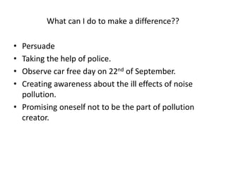 What can I do to make a difference??
• Persuade
• Taking the help of police.
• Observe car free day on 22nd of September.
• Creating awareness about the ill effects of noise
pollution.
• Promising oneself not to be the part of pollution
creator.
 