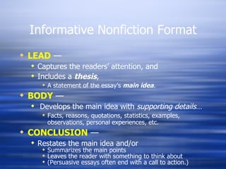 Informative Nonfiction Format LEAD  — Captures the readers’ attention, and Includes a  thesis , A statement of the essay’s  main idea . BODY  — Develops the main idea with  supporting details … Facts, reasons, quotations, statistics, examples, observations, personal experiences, etc. CONCLUSION  — Restates the main idea and/or Summarizes the main points Leaves the reader with something to think about (Persuasive essays often end with a call to action.) 