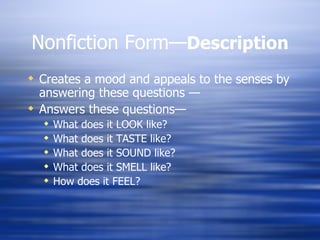 Nonfiction Form— Description Creates a mood and appeals to the senses by answering these questions — Answers these questions— What does it LOOK like? What does it TASTE like? What does it SOUND like? What does it SMELL like? How does it FEEL? 