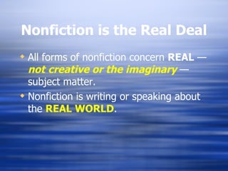 Nonfiction is the Real Deal All forms of nonfiction concern  REAL  —  not   creative or the imaginary   — subject matter. Nonfiction is writing or speaking about the  REAL WORLD .  