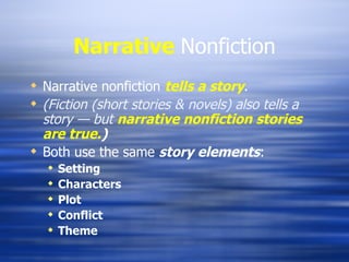 Narrative   Nonfiction Narrative nonfiction  tells a story . (Fiction (short stories & novels) also tells a story — but  narrative nonfiction stories are true. ) Both use the same  story elements : Setting Characters Plot Conflict Theme 