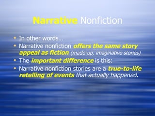 Narrative   Nonfiction In other words… Narrative nonfiction  offers the same story appeal as fiction  (made-up, imaginative stories) The  important difference  is this: Narrative nonfiction stories are a  true-to-life retelling of events  that actually happened . 