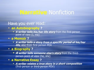Narrative   Nonfiction Have you ever read: an Autobiography  ? A writer tells his/her life story   from the first-person point of view (I, me) a Memoir   ? A writer tells a story from a specific period of his/her life , also from first-person POV a Biography   ? A  writer tells someone else’s story  from the third-person point of view (he, she) a Narrative Essay   ? A writer relates a true story in a short composition  (first-person or third-person POV) 