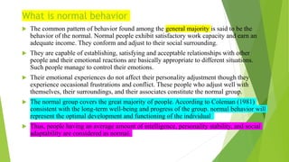 What is normal behavior
 The common pattern of behavior found among the general majority is said to be the
behavior of the normal. Normal people exhibit satisfactory work capacity and earn an
adequate income. They conform and adjust to their social surrounding.
 They are capable of establishing, satisfying and acceptable relationships with other
people and their emotional reactions are basically appropriate to different situations.
Such people manage to control their emotions.
 Their emotional experiences do not affect their personality adjustment though they
experience occasional frustrations and conflict. These people who adjust well with
themselves, their surroundings, and their associates constitute the normal group.
 The normal group covers the great majority of people. According to Coleman (1981)
consistent with the long-term well-being and progress of the group. normal behavior will
represent the optimal development and functioning of the individual
 Thus, people having an average amount of intelligence, personality stability, and social
adaptability are considered as normal.
 