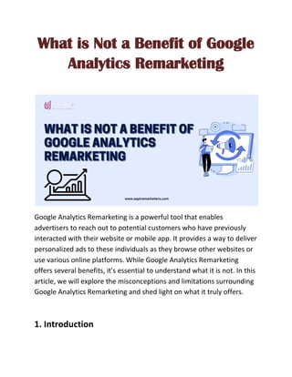 What is Not a Benefit of Google
Analytics Remarketing
Google Analytics Remarketing is a powerful tool that enables
advertisers to reach out to potential customers who have previously
interacted with their website or mobile app. It provides a way to deliver
personalized ads to these individuals as they browse other websites or
use various online platforms. While Google Analytics Remarketing
offers several benefits, it's essential to understand what it is not. In this
article, we will explore the misconceptions and limitations surrounding
Google Analytics Remarketing and shed light on what it truly offers.
1. Introduction
 