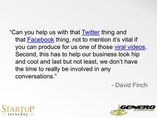 “Can you help us with that Twitter thing and that Facebook thing, not to mention it’s vital if you can produce for us one of those viral videos. Second, this has to help our business look hip and cool and last but not least, we don’t have the time to really be involved in any conversations.” - David Finch 
