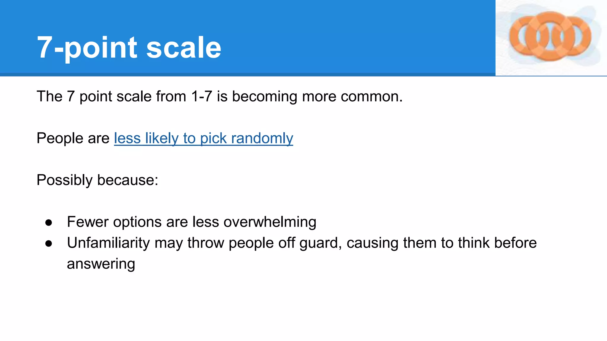 7-point scale
The 7 point scale from 1-7 is becoming more common.
People are less likely to pick randomly
Possibly because:
● Fewer options are less overwhelming
● Unfamiliarity may throw people off guard, causing them to think before
answering
 