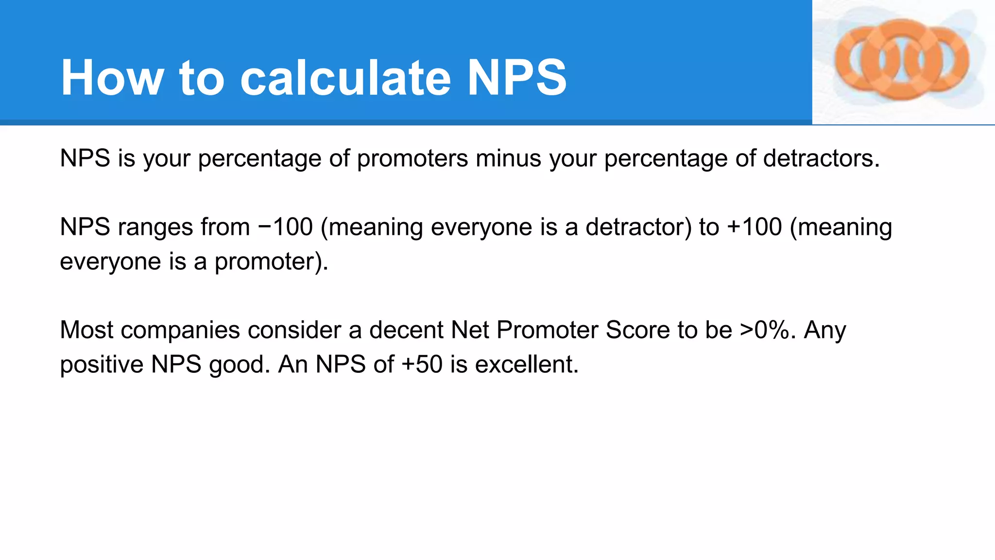 How to calculate NPS
NPS is your percentage of promoters minus your percentage of detractors.
NPS ranges from −100 (meaning everyone is a detractor) to +100 (meaning
everyone is a promoter).
Most companies consider a decent Net Promoter Score to be >0%. Any
positive NPS good. An NPS of +50 is excellent.
 