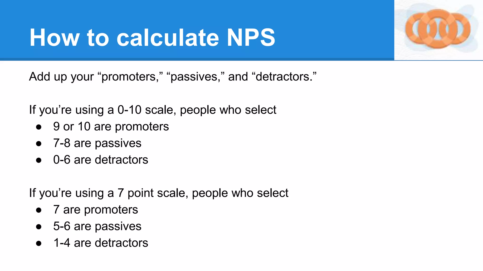 Add up your “promoters,” “passives,” and “detractors.”
If you’re using a 0-10 scale, people who select
● 9 or 10 are promoters
● 7-8 are passives
● 0-6 are detractors
If you’re using a 7 point scale, people who select
● 7 are promoters
● 5-6 are passives
● 1-4 are detractors
How to calculate NPS
 