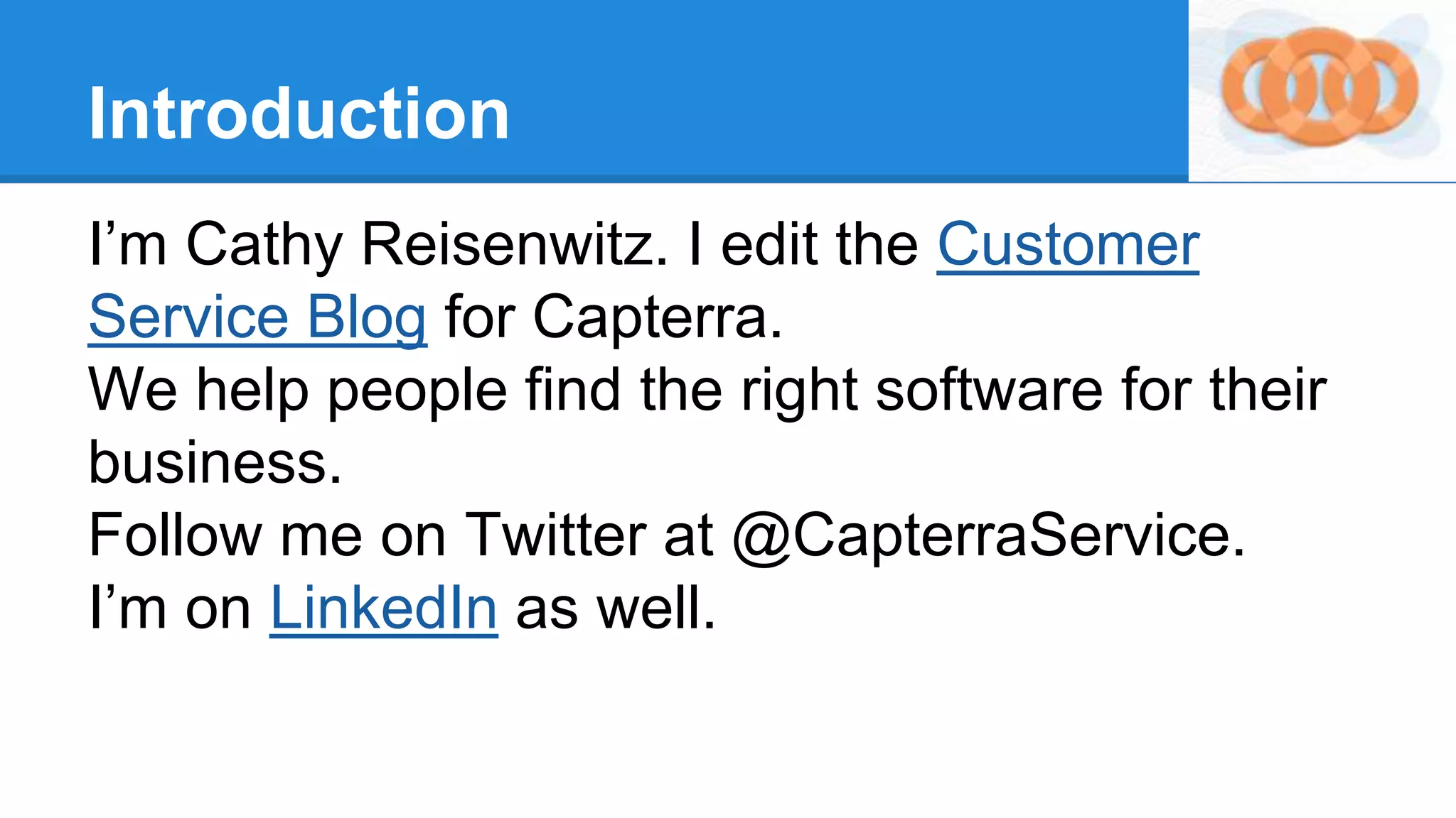 Introduction
I’m Cathy Reisenwitz. I edit the Customer
Service Blog for Capterra.
We help people find the right software for their
business.
Follow me on Twitter at @CapterraService.
I’m on LinkedIn as well.
 
