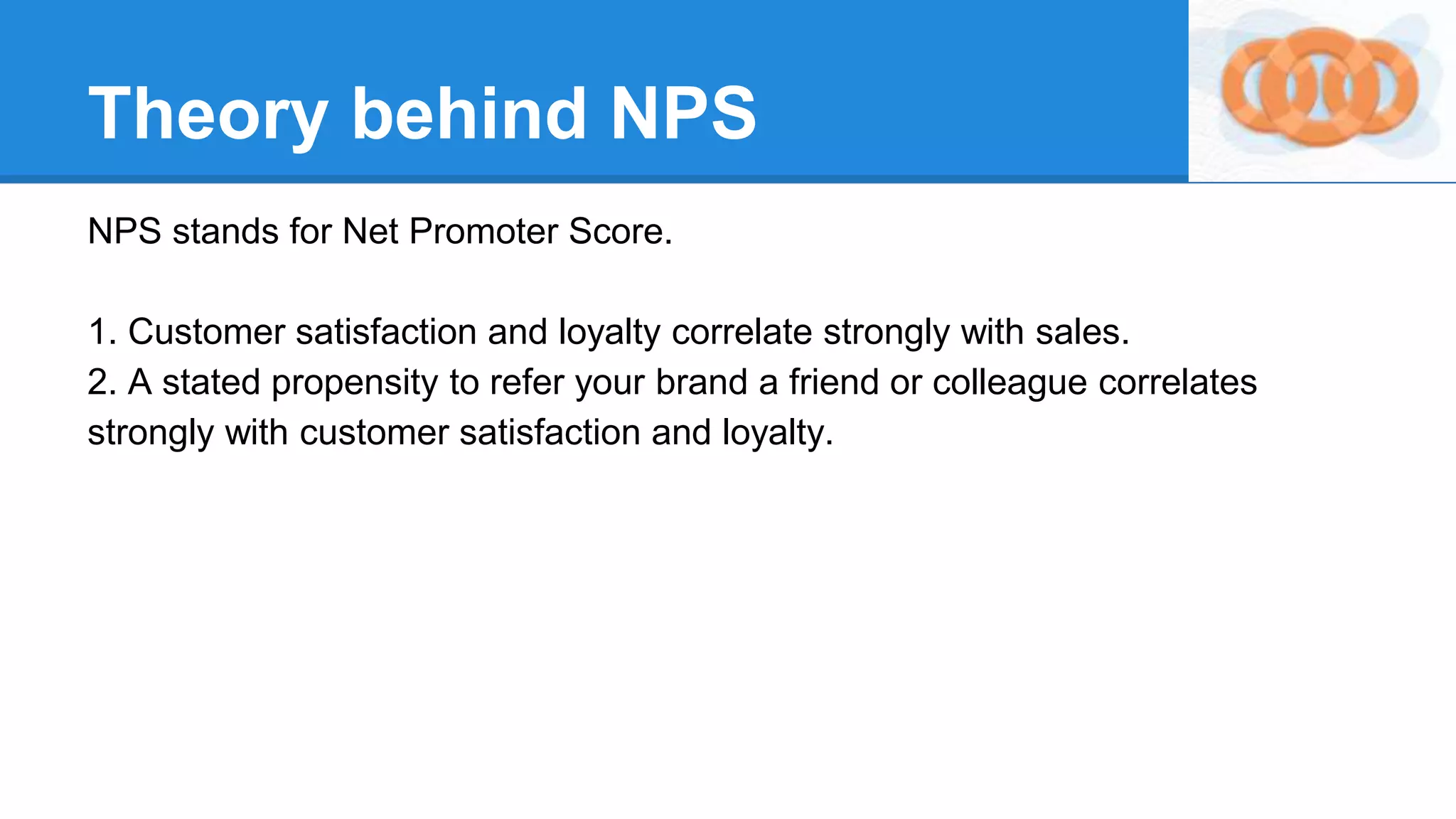 Theory behind NPS
NPS stands for Net Promoter Score.
1. Customer satisfaction and loyalty correlate strongly with sales.
2. A stated propensity to refer your brand a friend or colleague correlates
strongly with customer satisfaction and loyalty.
 