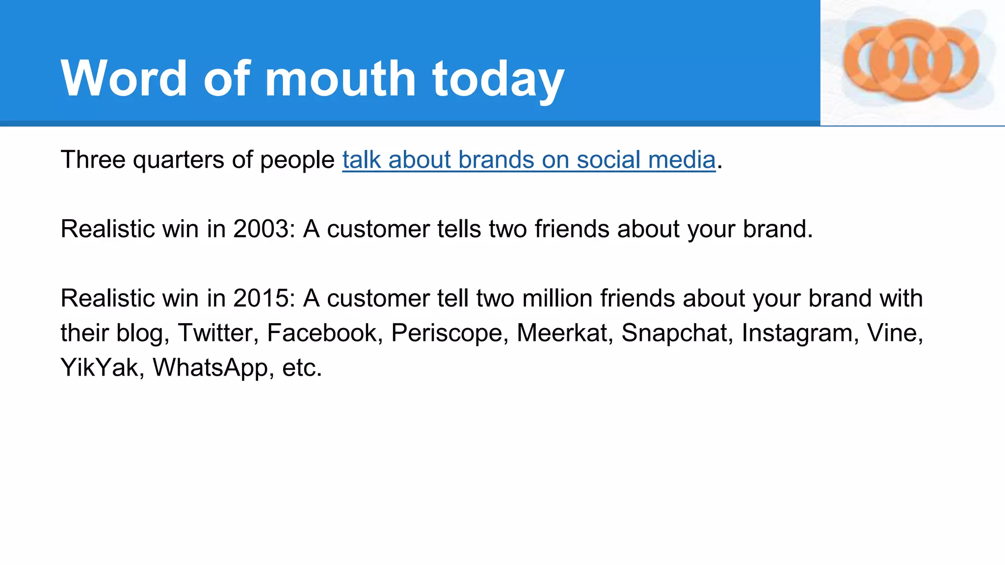 Word of mouth today
Three quarters of people talk about brands on social media.
Realistic win in 2003: A customer tells two friends about your brand.
Realistic win in 2015: A customer tell two million friends about your brand with
their blog, Twitter, Facebook, Periscope, Meerkat, Snapchat, Instagram, Vine,
YikYak, WhatsApp, etc.
 
