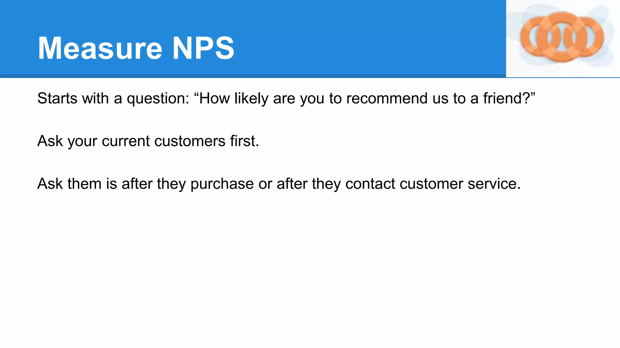 Measure NPS
Starts with a question: “How likely are you to recommend us to a friend?”
Ask your current customers first.
Ask them is after they purchase or after they contact customer service.
 