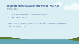 偶有的複雑さは究極理想環境では無くなるもの
と考えると良い
● どんな検索も一瞬で返すマシンや無限のメモリ空間など
● 判断ミスをしない設計者
現実にはそういうものが存在しないので、トレードオフを考えつつ意思決定 (偶有的複雑さ
を抱える)ことを決めていく。
 