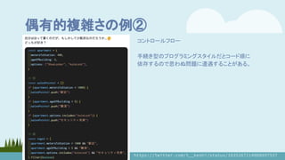 偶有的複雑さの例②
コントロールフロー
手続き型のプログラミングスタイルだとコード順に
依存するので思わぬ問題に遭遇することがある。
https://twitter.com/t__keshi/status/1635267214008897537
 