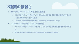 2種類の複雑さ
● 単一のコンポーネントに内包される複雑さ
○ 1つのエンティティ、1つのクラス、1つのfunctionに複数の責務・概念が混ざっている。単
一責任原則(SRP)に違反した状態
○ Unknown Unknowns (理解困難) [A Philosophy of Software Design]
● コンポーネント数が多いことによる複雑さ
○ エンティティやクラス、 functionの数が多く、それぞれの役割や関係性を理解するのが厄
介。
○ 認知負荷が高い (把握難しい) [A Philosophy of Software Design]
 