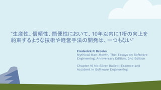 “生産性、信頼性、簡便性において、10年以内に1桁の向上を
約束するような技術や経営手法の開発は、一つもない”
Frederick P. Brooks
Mythical Man-Month, The: Essays on Software
Engineering, Anniversary Edition, 2nd Edition
Chapter 16 No Silver Bullet—Essence and
Accident in Software Engineering
 