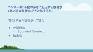 コンポーネント数の多さに起因する複雑さ
(高い認知負荷)にどう対処するか?
古くより色々提唱されてきた
● 分割統治
○ Bounded Context
● 抽象化
 