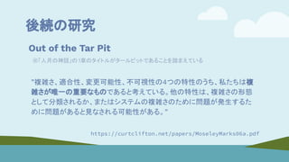 後続の研究
Out of the Tar Pit
※「人月の神話」の1章のタイトルがタールピットであることを踏まえている
”複雑さ、適合性、変更可能性、不可視性の4つの特性のうち、私たちは複
雑さが唯一の重要なものであると考えている。他の特性は、複雑さの形態
として分類されるか、またはシステムの複雑さのために問題が発生するた
めに問題があると見なされる可能性がある。”
https://curtclifton.net/papers/MoseleyMarks06a.pdf
 