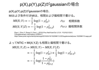 p(X),p(Y),p(Z)がgaussianの場合
よってNTIC = MI(X,Y,Z) も相関と偏相関で書ける。
MI(X; Y; Z) = MI(X; Y) − MI(X; Y|Z)
Zhao J, Zhou Y, Zhang X, Chen L. (2016) Proc Natl Acad Sci U S A. 113(18):5130-5.
のSupplementary informationに証明あり:
https://www.pnas.org/content/pnas/suppl/2016/04/16/1522586113.DCSupplemental/pnas.1522586113.sapp.pdf
= −
1
2
log(1 − ρ2
XY) +
1
2
log(1 − ρ2
XY⋅Z)
= −
1
2
log(
1 − ρ2
XY
1 − ρ2
XY⋅Z
)
p(X),p(Y),p(Z)がgaussianの場合、
相関係数
MIおよび条件付きMIは、相関および偏相関で書ける。
MI(X; Y) = −
1
2
log(1 − ρ2
XY)
偏相関係数MI(X; Y|Z) = −
1
2
log(1 − ρ2
XY⋅Z) ρXY⋅Z
ρXY
 