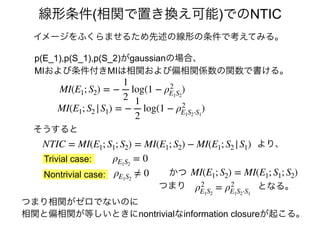 イメージをふくらませるため先述の線形の条件で考えてみる。
線形条件(相関で置き換え可能)でのNTIC
p(E_1),p(S_1),p(S_2)がgaussianの場合、
MIおよび条件付きMIは相関および偏相関係数の関数で書ける。
かつ
Trivial case:
Nontrivial case: ρE1S2
≠ 0
そうすると
ρE1S2
= 0
ρ2
E1S2
= ρ2
E1S2⋅S1
となる。
NTIC = MI(E1; S1; S2) = MI(E1; S2) − MI(E1; S2 |S1) より、
MI(E1; S2) = MI(E1; S1; S2)
つまり
MI(E1; S2) = −
1
2
log(1 − ρ2
E1S2
)
MI(E1; S2 |S1) = −
1
2
log(1 − ρ2
E1S2⋅S1
)
つまり相関がゼロでないのに
相関と偏相関が等しいときにnontrivialなinformation closureが起こる。
 