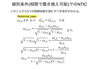 このことから3つの相関係数が満たすべき条件がわかる。
ρ2
E1S2
= ρ2
E1S2⋅S1
かつρE1S2
≠ 0 とは
ρE1S2⋅S1
=
ρE1S2
− ρS1S2
ρE1S1
1 − ρS1S2
1 − ρE1S1
1 − ρS1S2
1 − ρE1S1
=
ρE1S2
− ρS1S2
ρE1S1
ρE1S2
(1 − ρS1S2
)(1 − ρE1S1
) = 1 −
ρS1S2
ρE1S1
ρE1S2
より、
ρE1S2
=
ρS1S2
ρE1S1
1 − (1 − ρS1S2
)(1 − ρE1S1
)
Nontrivial case:
線形条件(相関で置き換え可能)でのNTIC
 