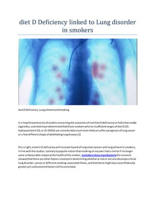 diet D Deficiency linked to Lung disorder
in smokers
dietD Deficiency,LungailmentandSmoking
In a leapforwardseriesof studiesconcerningthe outcomesof nutritionDdeficiencyonfolksthatsmoke
cigarettes,scientistshave determinedthatthose smokerswho've insufficientrangesof dietD(25-
hydroxyvitaminD3,or 25-OHD3) are considerablymuchmore likelytosufferaprognosisof lungcancer
or a fewdifferentshape of debilitatinglungdisease.[1]
thisisright,vitaminD deficiencywillincreasehazardof lungmostcancers and lungailmentinsmokers,
inline withthe studies.contrarytopopularnotionthatsmokingonmyown hada similarif nolonger
same unfavourable impactatthe healthof the smoker, nontuberculousmycobacteriathe research
showedthatthere are otherfactors involvedindeterminingwhetherornotor not one developscritical
lungdisorder,canceror differentsmoking-associatedillness,andthatthere mightalsoneverthelessbe
greateryetundiscoveredfactorsstilltocome back.
 