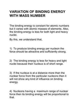 VARIATION OF BINDING ENERGY
WITH MASS NUMBER
The binding energy is constant for atomic numbers
but it varies with atomic masses of elements. Also,
the binding energy is less for both light and heavy
nuclei.
By this, we understand that,
1) To produce binding energy per nucleon the
force should be attractive and sufficiently strong.
2) The binding energy is less for heavy and light
nuclei because their nucleus is of short range.
3) If the nucleus is at a distance more than the
nuclear force from the particular nucleons then it
will not show any kind of influence on binding
energy.
4) Nucleons having a maximum range of nuclear
force then its binding energy will be proportional to
that.
 