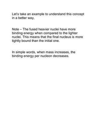 Let’s take an example to understand this concept
in a better way,
Note – The fused heavier nuclei have more
binding energy when compared to the lighter
nuclei. This means that the final nucleus is more
tightly bound than the initial one.
In simple words, when mass increases, the
binding energy per nucleon decreases.
 