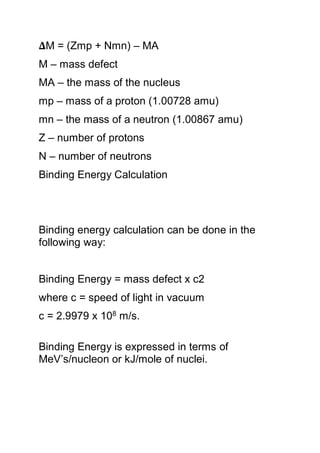 𝚫M = (Zmp + Nmn) – MA
M – mass defect
MA – the mass of the nucleus
mp – mass of a proton (1.00728 amu)
mn – the mass of a neutron (1.00867 amu)
Z – number of protons
N – number of neutrons
Binding Energy Calculation
Binding energy calculation can be done in the
following way:
Binding Energy = mass defect x c2
where c = speed of light in vacuum
c = 2.9979 x 108 m/s.
Binding Energy is expressed in terms of
MeV’s/nucleon or kJ/mole of nuclei.
 