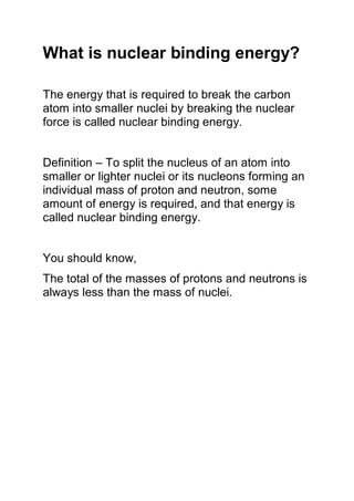 What is nuclear binding energy?
The energy that is required to break the carbon
atom into smaller nuclei by breaking the nuclear
force is called nuclear binding energy.
Definition – To split the nucleus of an atom into
smaller or lighter nuclei or its nucleons forming an
individual mass of proton and neutron, some
amount of energy is required, and that energy is
called nuclear binding energy.
You should know,
The total of the masses of protons and neutrons is
always less than the mass of nuclei.
 