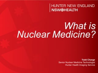 What is
Nuclear Medicine?

                                Todd Charge
         Senior Nuclear Medicine Technologist
                Hunter Health Imaging Service
 