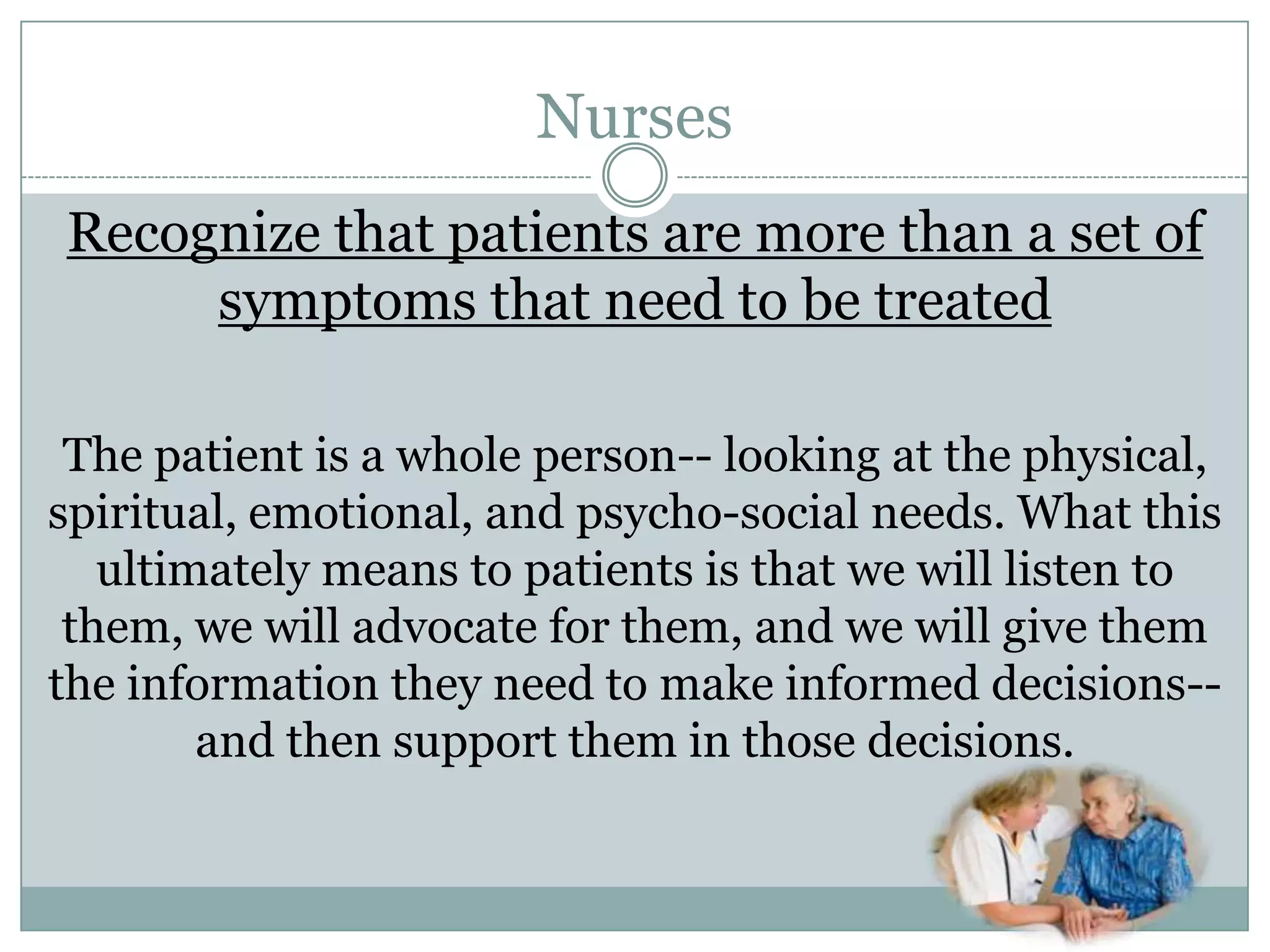 Nurses
Recognize that patients are more than a set of
     symptoms that need to be treated

 The patient is a whole person-- looking at the physical,
spiritual, emotional, and psycho-social needs. What this
   ultimately means to patients is that we will listen to
 them, we will advocate for them, and we will give them
the information they need to make informed decisions--
        and then support them in those decisions.
 