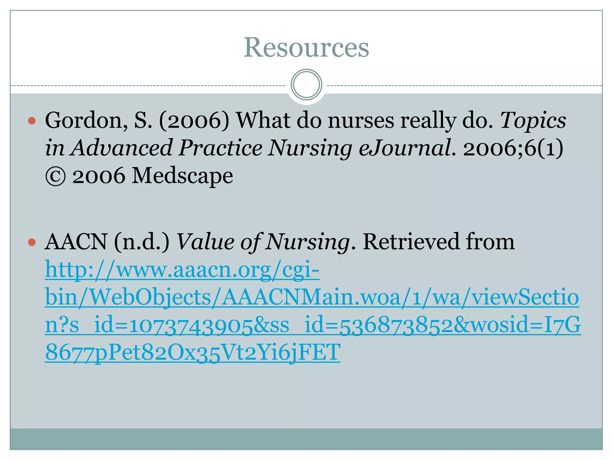 Resources

 Gordon, S. (2006) What do nurses really do. Topics
 in Advanced Practice Nursing eJournal. 2006;6(1)
 © 2006 Medscape

 AACN (n.d.) Value of Nursing. Retrieved from
 http://www.aaacn.org/cgi-
 bin/WebObjects/AAACNMain.woa/1/wa/viewSectio
 n?s_id=1073743905&ss_id=536873852&wosid=I7G
 8677pPet82Ox35Vt2Yi6jFET
 
