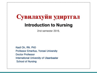 Сувилахуйн удиртгал
Introduction to Nursing
2nd semester 2016.
Kasil Oh, RN. PhD
Professor Emeritus, Yonsei University
Doctor Professor
International University of Ulaanbaatar
School of Nursing
 
