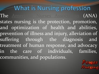 The American Nurses Association (ANA) 
states nursing is the protection, promotion, 
and optimization of health and abilities, 
prevention of illness and injury, alleviation of 
suffering through the diagnosis and 
treatment of human response, and advocacy 
in the care of individuals, families, 
communities, and populations. 
 