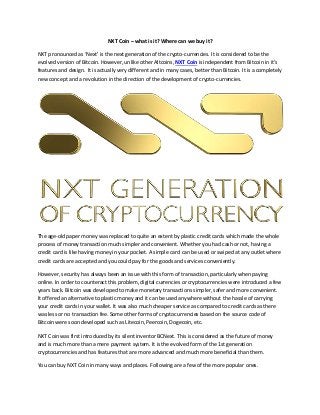 NXT Coin – what is it? Where can we buy it?
NXT pronounced as ‘Next’ is the next generation of the crypto-currencies. It is considered to be the
evolved version of Bitcoin. However, unlike other Altcoins, NXT Coin is independent from Bitcoin in it’s
features and design. It is actually very different and in many cases, better than Bitcoin. It is a completely
new concept and a revolution in the direction of the development of crypto-currencies.
The age-old paper money was replaced to quite an extent by plastic credit cards which made the whole
process of money transaction much simpler and convenient. Whether you had cash or not, having a
credit card is like having money in your pocket. A simple card can be used or swiped at any outlet where
credit cards are accepted and you could pay for the goods and services conveniently.
However, security has always been an issue with this form of transaction, particularly when paying
online. In order to counteract this problem, digital currencies or cryptocurrencies were introduced a few
years back. Bitcoin was developed to make monetary transactions simpler, safer and more convenient.
It offered an alternative to plastic money and it can be used anywhere without the hassle of carrying
your credit cards in your wallet. It was also much cheaper service as compared to credit cards as there
was less or no transaction fee. Some other forms of cryptocurrencies based on the source code of
Bitcoin were soon developed such as Litecoin, Peercoin, Dogecoin, etc.
NXT Coin was first introduced by its silent inventor BCNext. This is considered as the future of money
and is much more than a mere payment system. It is the evolved form of the 1st generation
cryptocurrencies and has features that are more advanced and much more beneficial than them.
You can buy NXT Coin in many ways and places. Following are a few of the more popular ones.
 