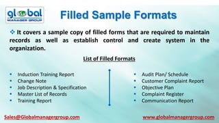 Filled Sample Formats
 It covers a sample copy of filled forms that are required to maintain
records as well as establish control and create system in the
organization.
List of Filled Formats
 Induction Training Report
 Change Note
 Job Description & Specification
 Master List of Records
 Training Report
 Audit Plan/ Schedule
 Customer Complaint Report
 Objective Plan
 Complaint Register
 Communication Report
Sales@Globalmanagergroup.com www.globalmanagergroup.com
 