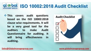 ISO 10002:2018 Audit Checklist
 This covers audit questions
based on the ISO 10002:2018
clause wise requirements. It will
be a very good tool for the
auditors to make Audit
Questionnaire for auditing. It
will bring effectiveness in
auditing.
Sales@Globalmanagergroup.com www.globalmanagergroup.com
 