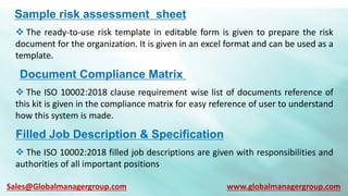 Sample risk assessment sheet
 The ready-to-use risk template in editable form is given to prepare the risk
document for the organization. It is given in an excel format and can be used as a
template.
Document Compliance Matrix
 The ISO 10002:2018 clause requirement wise list of documents reference of
this kit is given in the compliance matrix for easy reference of user to understand
how this system is made.
Filled Job Description & Specification
 The ISO 10002:2018 filled job descriptions are given with responsibilities and
authorities of all important positions
Sales@Globalmanagergroup.com www.globalmanagergroup.com
 