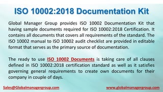 ISO 10002:2018 Documentation Kit
Global Manager Group provides ISO 10002 Documentation Kit that
having sample documents required for ISO 10002:2018 Certification. It
contains all documents that covers all requirements of the standard. The
ISO 10002 manual to ISO 10002 audit checklist are provided in editable
format that serves as the primary source of documentation.
The ready to use ISO 10002 Documents is taking care of all clauses
defined in ISO 10002:2018 certification standard as well as it satisfies
governing general requirements to create own documents for their
company in couple of days.
Sales@Globalmanagergroup.com www.globalmanagergroup.com
 