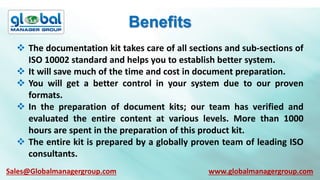 Benefits
 The documentation kit takes care of all sections and sub-sections of
ISO 10002 standard and helps you to establish better system.
 It will save much of the time and cost in document preparation.
 You will get a better control in your system due to our proven
formats.
 In the preparation of document kits; our team has verified and
evaluated the entire content at various levels. More than 1000
hours are spent in the preparation of this product kit.
 The entire kit is prepared by a globally proven team of leading ISO
consultants.
Sales@Globalmanagergroup.com www.globalmanagergroup.com
 