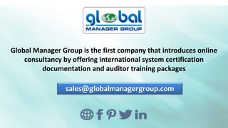 Global Manager Group is the first company that introduces online
consultancy by offering international system certification
documentation and auditor training packages
sales@globalmanagergroup.com
 