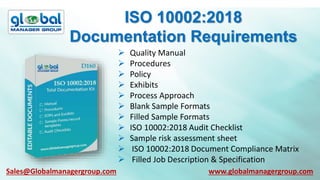 ISO 10002:2018
Documentation Requirements
 Quality Manual
 Procedures
 Policy
 Exhibits
 Process Approach
 Blank Sample Formats
 Filled Sample Formats
 ISO 10002:2018 Audit Checklist
 Sample risk assessment sheet
 ISO 10002:2018 Document Compliance Matrix
 Filled Job Description & Specification
Sales@Globalmanagergroup.com www.globalmanagergroup.com
 