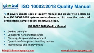 ISO 10002:2018 Quality Manual
 It covers sample copy of quality manual and clause-wise details on
how ISO 10002:2018 systems are implemented. It covers the context of
organization, sample policy, objectives, scope.
ISO 10002:2018 Quality Manual
 Guiding principles
 Complaints-handling framework
 Planning, design and development
 Operation of complaints-handling process
 Maintenance and improvement
Sales@Globalmanagergroup.com www.globalmanagergroup.com
 